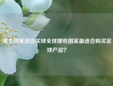哪个国家适合买球全球哪些国家最适合购买足球产品？