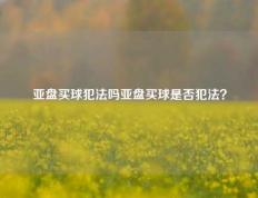 亚盘买球犯法吗亚盘买球是否犯法？
