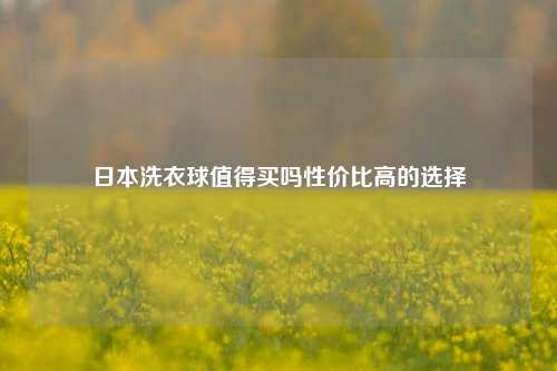 日本洗衣球值得买吗性价比高的选择