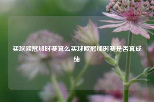 买球欧冠加时赛算么买球欧冠加时赛是否算成绩